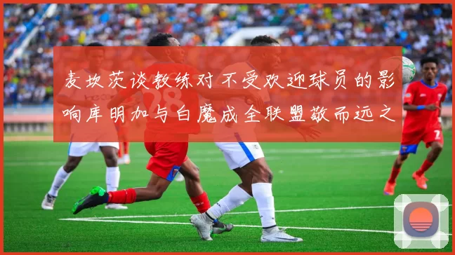 麦坎茨谈教练对不受欢迎球员的影响库明加与白魔成全联盟敬而远之的例证