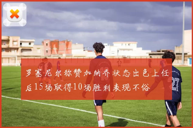 罗塞尼尔称赞加纳乔状态出色上任后15场取得10场胜利表现不俗