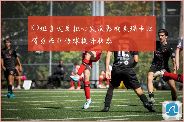 KD坦言过度担心失误影响表现专注得分而非传球提升状态