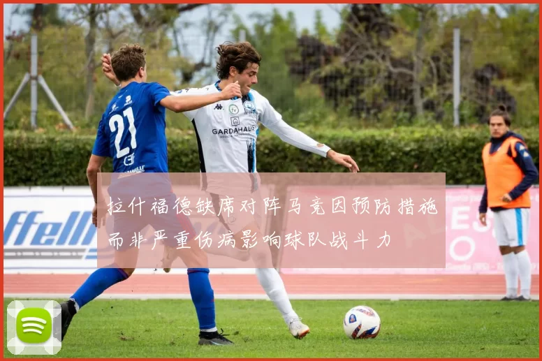 拉什福德缺席对阵马竞因预防措施而非严重伤病影响球队战斗力