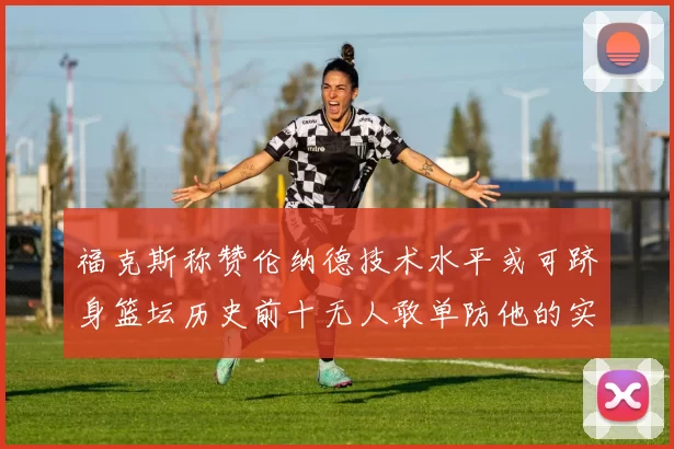 福克斯称赞伦纳德技术水平或可跻身篮坛历史前十无人敢单防他的实力
