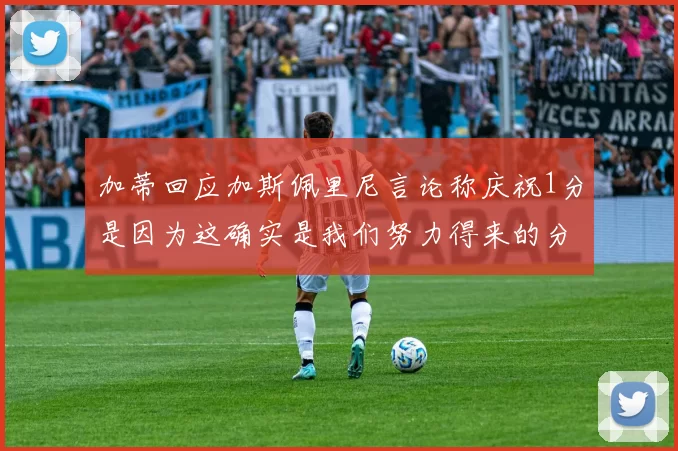 加蒂回应加斯佩里尼言论称庆祝1分是因为这确实是我们努力得来的分数