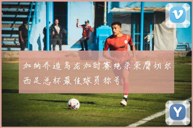 加纳乔造乌龙加时赛绝杀荣膺切尔西足总杯最佳球员称号