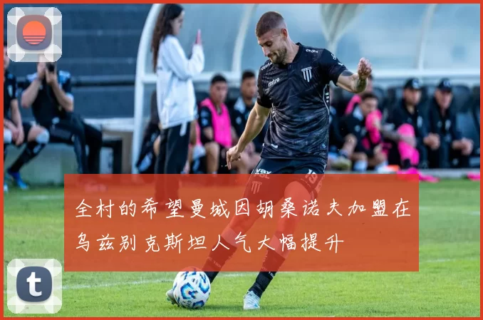 全村的希望曼城因胡桑诺夫加盟在乌兹别克斯坦人气大幅提升