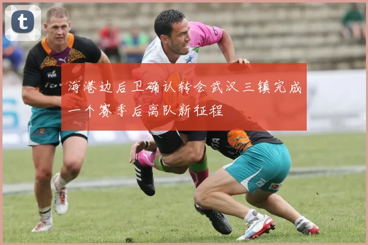 海港边后卫确认转会武汉三镇完成一个赛季后离队新征程
