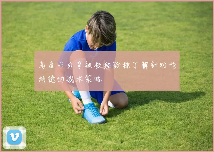 乌度卡分享执教经验称了解针对伦纳德的战术策略