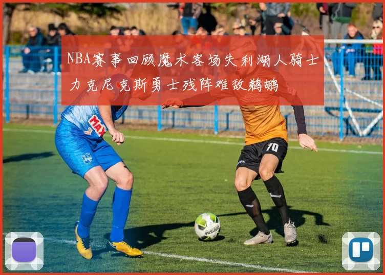 NBA赛事回顾魔术客场失利湖人骑士力克尼克斯勇士残阵难敌鹈鹕