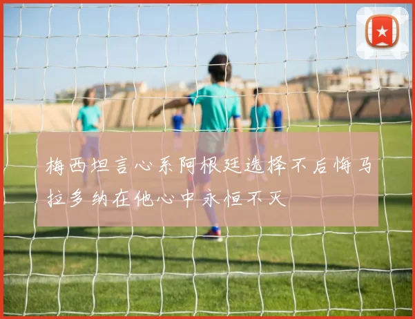 梅西坦言心系阿根廷选择不后悔马拉多纳在他心中永恒不灭
