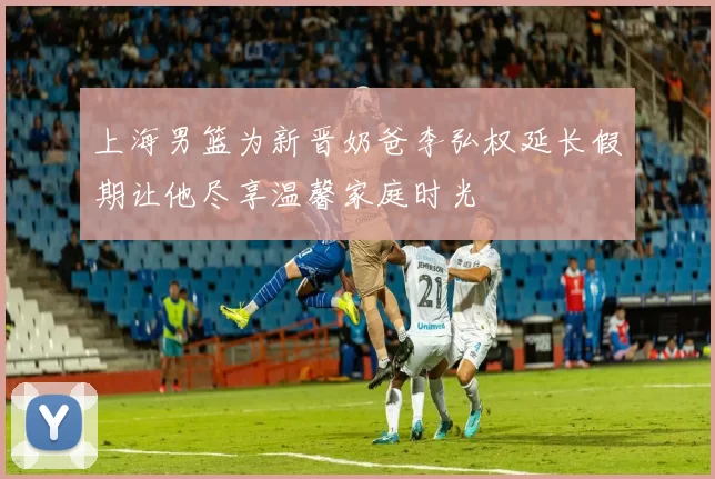上海男篮为新晋奶爸李弘权延长假期让他尽享温馨家庭时光