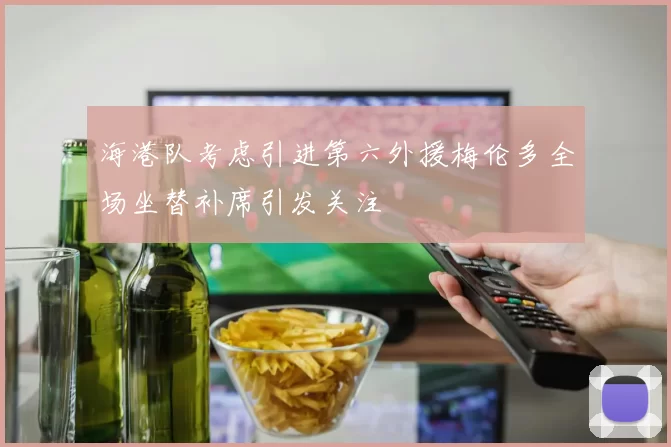 海港队考虑引进第六外援梅伦多全场坐替补席引发关注