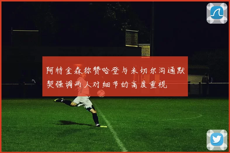 阿特金森称赞哈登与米切尔沟通默契强调两人对细节的高度重视