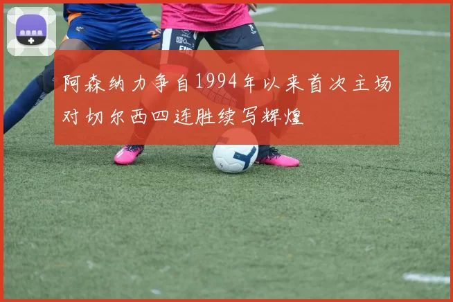 阿森纳力争自1994年以来首次主场对切尔西四连胜续写辉煌