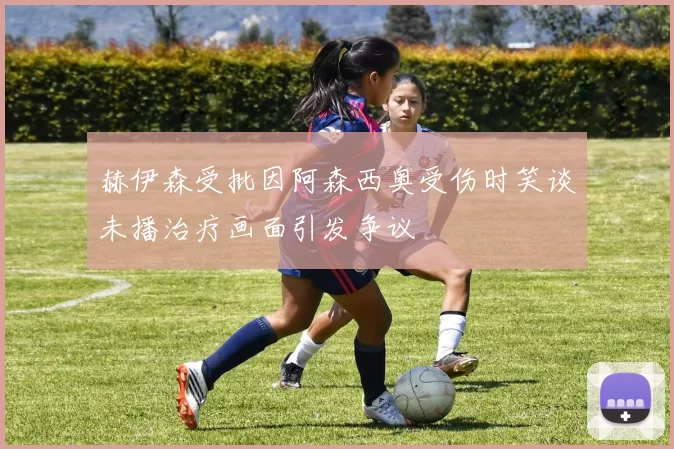 赫伊森受批因阿森西奥受伤时笑谈未播治疗画面引发争议